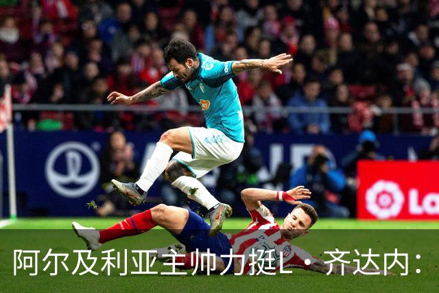 阿尔及利亚主帅力挺L·齐达内：每人都有犯错的权利 对他充满信心